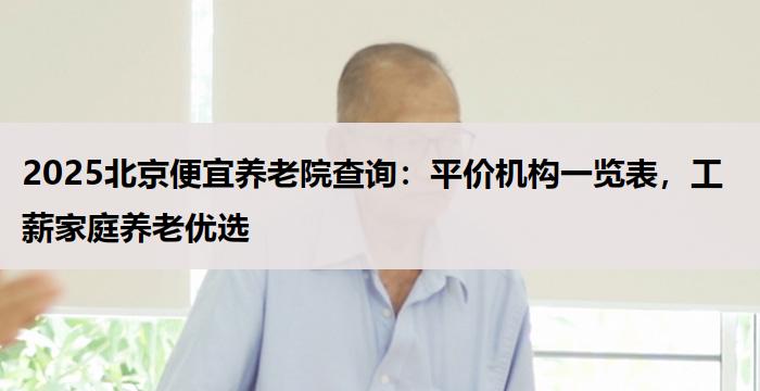 2025北京便宜养老院查询：平价机构一览表，工薪家庭养老优选