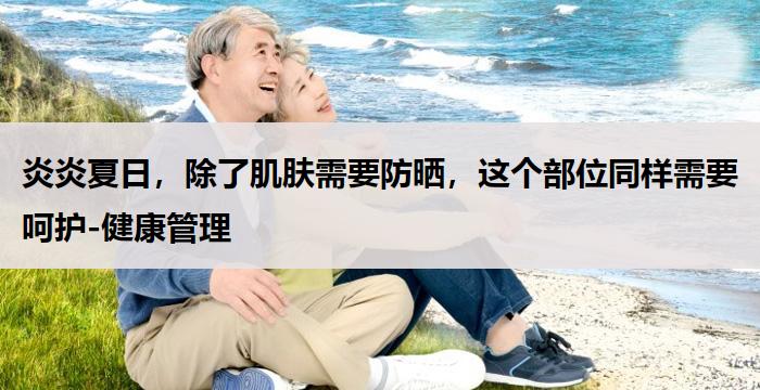 炎炎夏日，除了肌肤需要防晒，这个部位同样需要呵护-健康管理