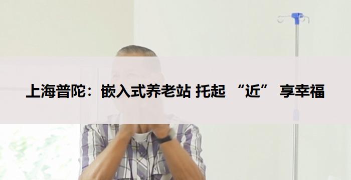 上海普陀：嵌入式养老站 托起 “近” 享幸福