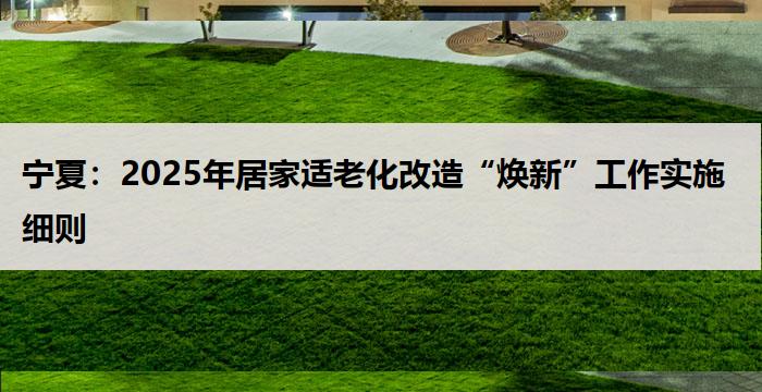 宁夏：2025年居家适老化改造“焕新”工作实施细则