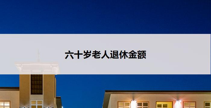 六十岁老人退休金额(六十岁退休,该有多少钱?)