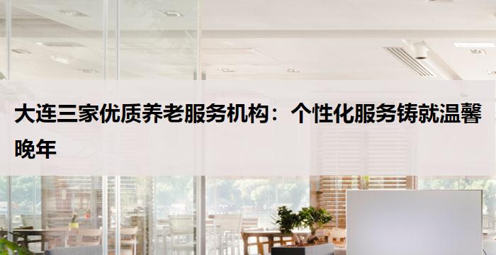 大连三家优质养老服务机构：个性化服务铸就温馨晚年