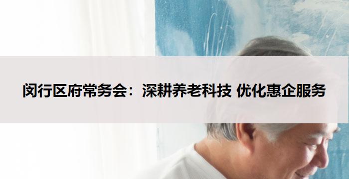 闵行区府常务会：深耕养老科技 优化惠企服务