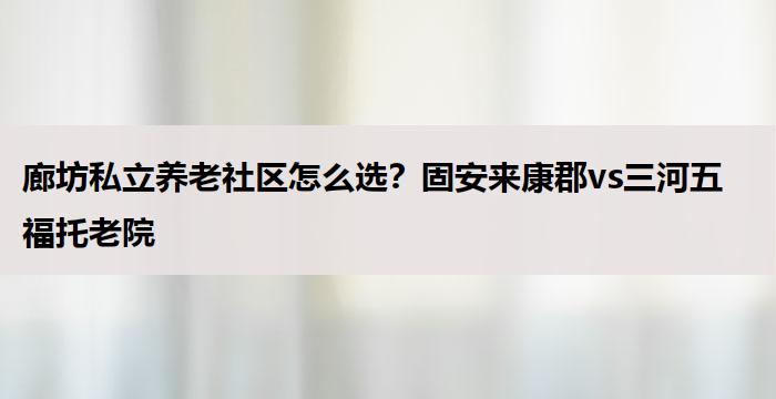 廊坊私立养老社区怎么选?固安来康郡vs三河五福托老院