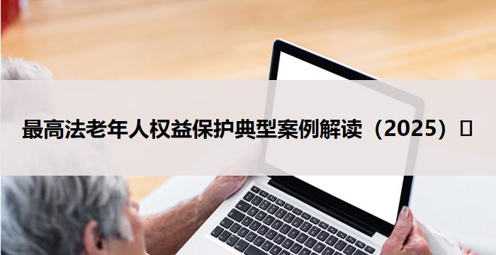 最高法老年人权益保护典型案例解读(2025)