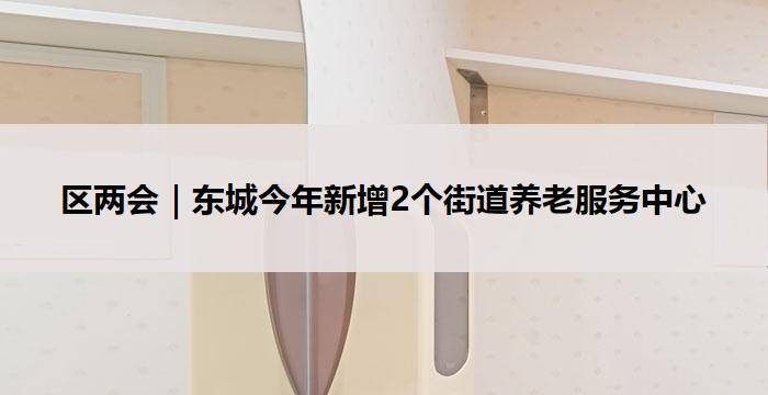 区两会|东城今年新增2个街道养老服务中心