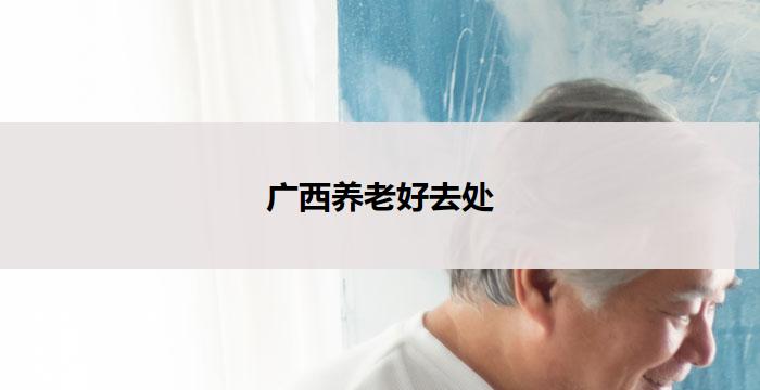广西养老好去处(广西养老胜地,尽享宜居宜养之旅)