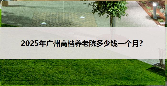 2025年广州高档养老院多少钱一个月?