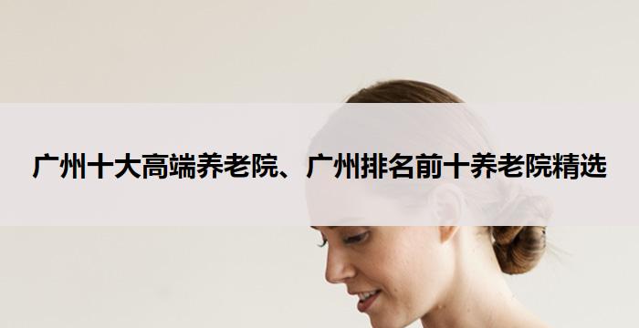 广州十大高端养老院、广州排名前十养老院精选（2025年9月）