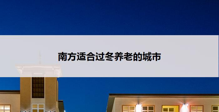 南方适合过冬养老的城市(南方养老城市，冬季首选)