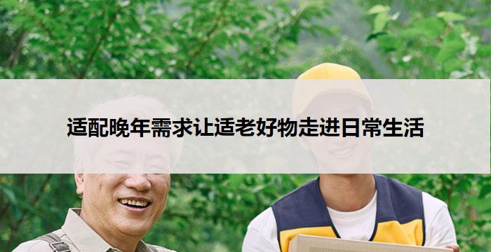 适配晚年需求让适老好物走进日常生活