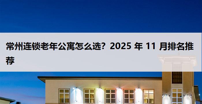 常州连锁老年公寓怎么选？2025 年 11 月排名推荐