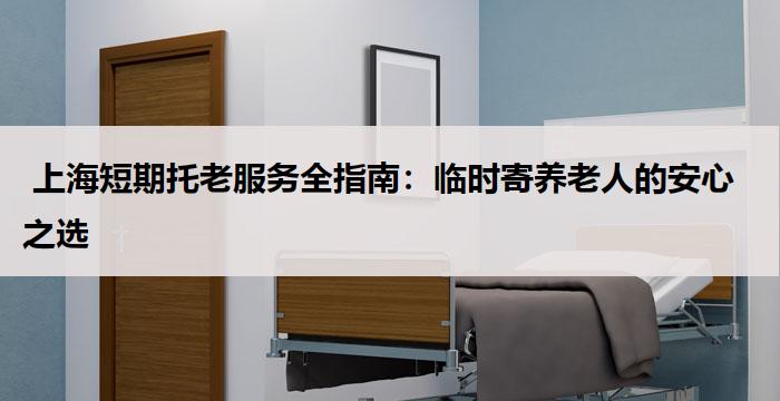  上海短期托老服务全指南：临时寄养老人的安心之选
