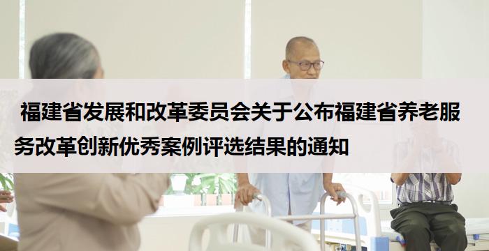 福建省发展和改革委员会关于公布福建省养老服务改革创新优秀案例评选结果的通知