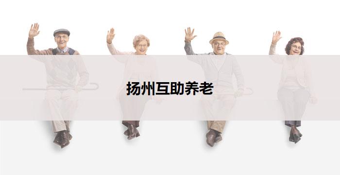 扬州互助养老(扬州互助养老:共享幸福晚年的新模式)