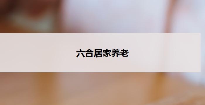 六合居家养老(六合居家养老，让老年生活更美好)