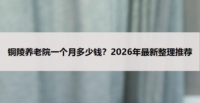 铜陵养老院一个月多少钱？2026年最新整理推荐