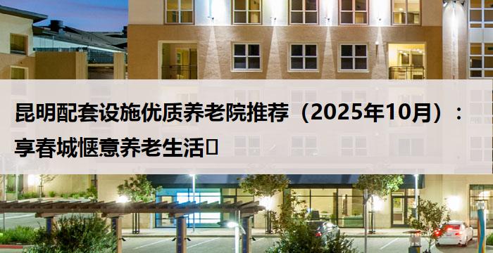 昆明配套设施优质养老院推荐（2025年10月）：享春城惬意养老生活​