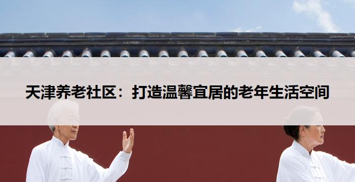 天津养老社区:打造温馨宜居的老年生活空间