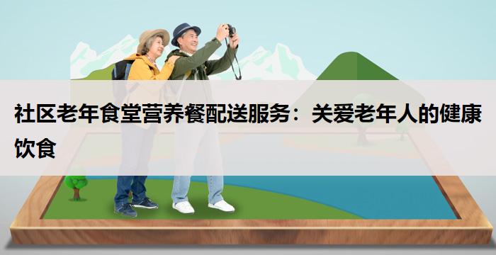 社区老年食堂营养餐配送服务：关爱老年人的健康饮食