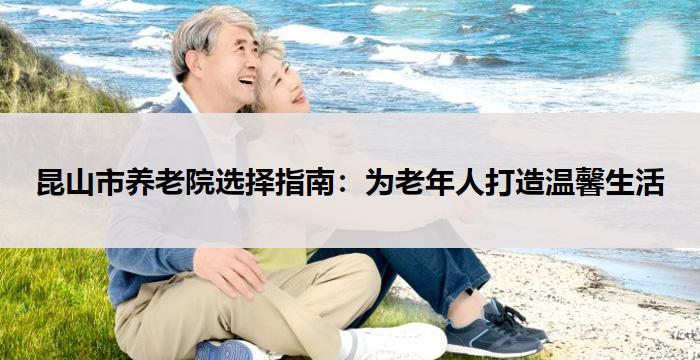 昆山市养老院选择指南:为老年人打造温馨生活