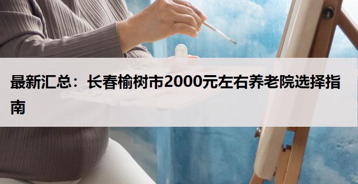 最新汇总：长春榆树市2000元左右养老院选择指南