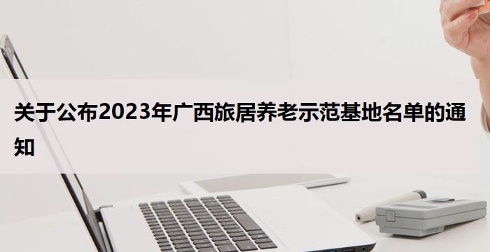 关于公布2023年广西旅居养老示范基地名单的通知