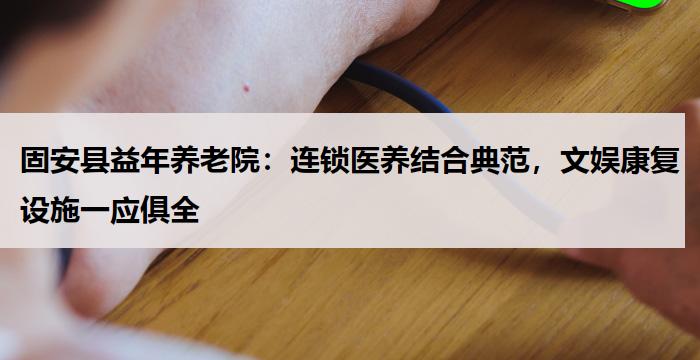固安县益年养老院:连锁医养结合典范,文娱康复设施一应俱全