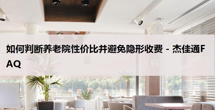 如何判断养老院性价比并避免隐形收费 - 杰佳通FAQ
