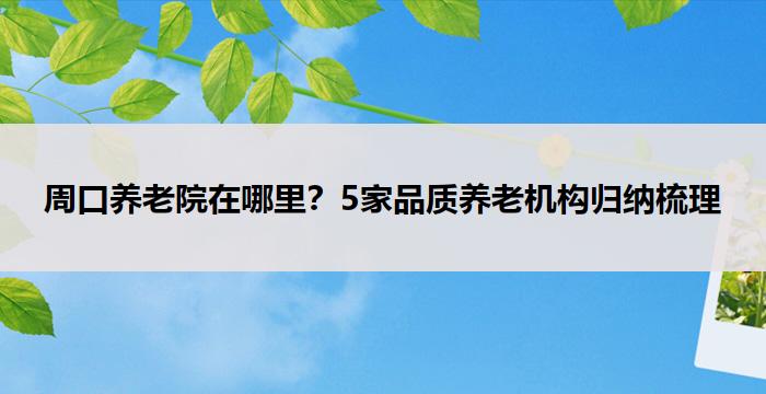 周口养老院在哪里？5家品质养老机构归纳梳理
