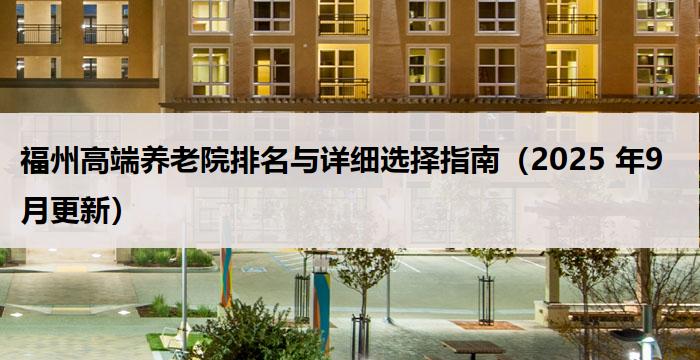福州高端养老院排名与详细选择指南（2025 年9月更新）