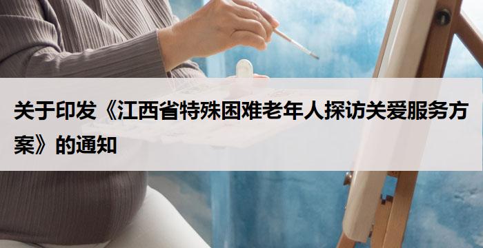 关于印发《江西省特殊困难老年人探访关爱服务方案》的通知