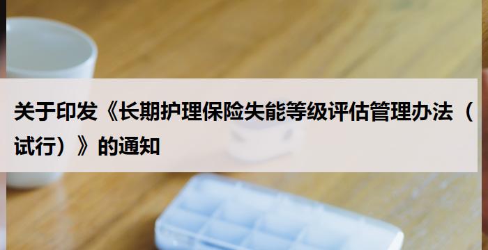 关于印发《长期护理保险失能等级评估管理办法(试行)》的通知