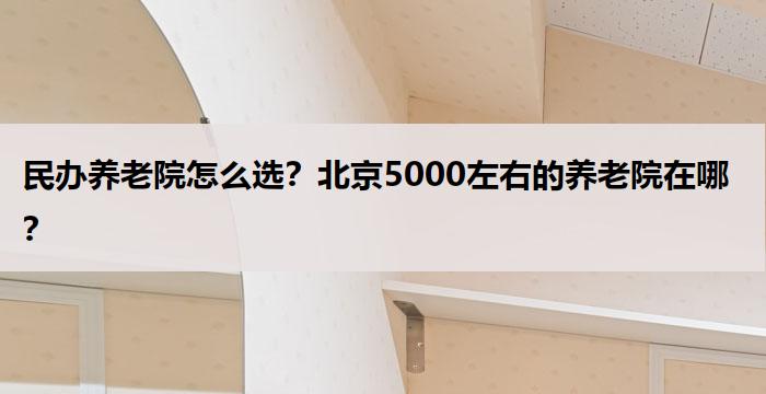 民办养老院怎么选?北京5000左右的养老院在哪?