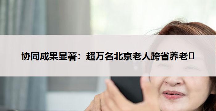 协同成果显著：超万名北京老人跨省养老​
