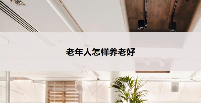 老年人怎样养老好(老有所养，幸福无忧)