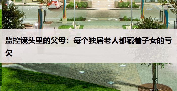 监控镜头里的父母：每个独居老人都藏着子女的亏欠