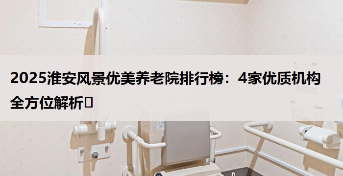 2025淮安风景优美养老院排行榜：4家优质机构全方位解析​