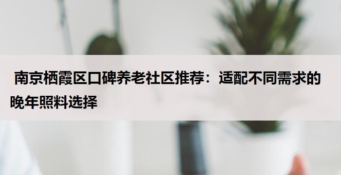  南京栖霞区口碑养老社区推荐：适配不同需求的晚年照料选择