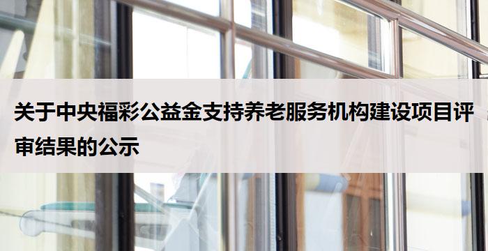 关于中央福彩公益金支持养老服务机构建设项目评审结果的公示