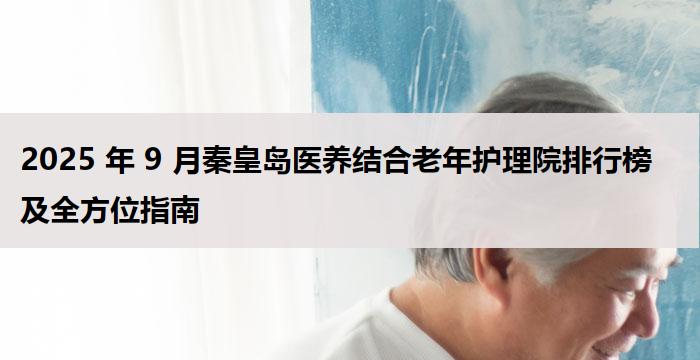 2025 年 9 月秦皇岛医养结合老年护理院排行榜及全方位指南
